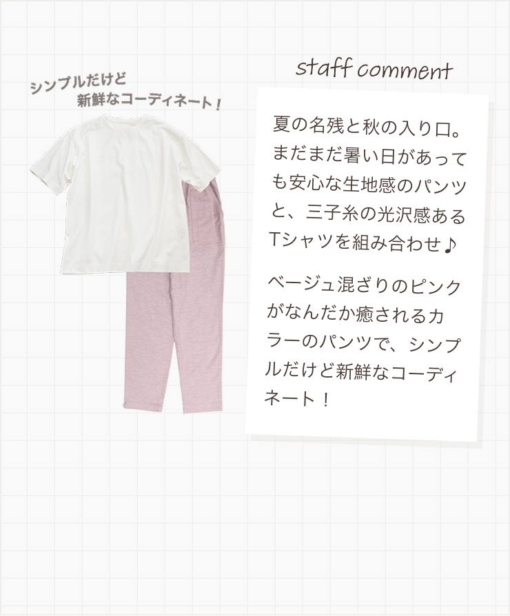 暑い日があっても安心な生地感のパンツと、三子糸の光沢感あるTシャツを組み合わせ♪