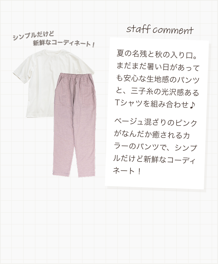 暑い日があっても安心な生地感のパンツと、三子糸の光沢感あるTシャツを組み合わせ♪