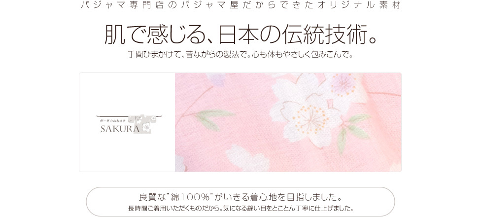 パジャマ専門店のパジャマ屋だからできたオリジナル素材。肌で感じる、日本の伝統技術。手間ひまかけて、昔ながらの製法で。心も体もやさしく包みこんで。良質な“綿100％”がいきる着心地を目指しました。