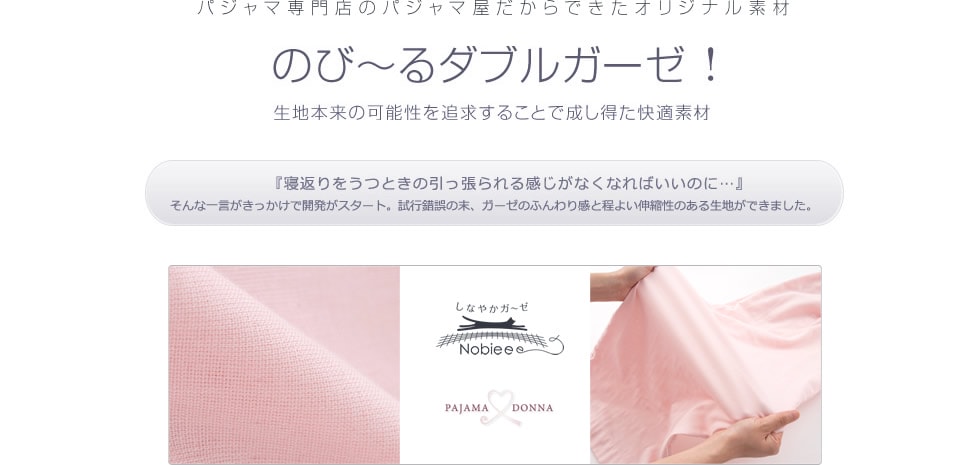 パジャマ専門のパジャマ屋だからできたオリジナル素材。のび～るダブるガーゼ！生地本来の可能性を追求することで成し得た快適素材。『寝返りを打つときの引っ張られる感じがなくなればいいのに…』そんな一言がきっかけで開発がスタート。試行錯誤の末、ガーゼのふんわり感と程よい伸縮性のある生地ができました。