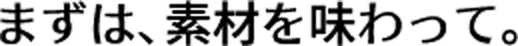 まずは、素材を味わって。