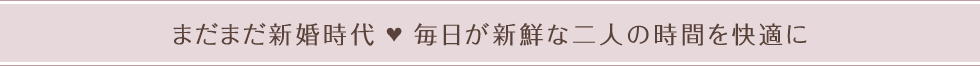 まだまだ新婚時代　毎日が新鮮な二人の時間を快適に