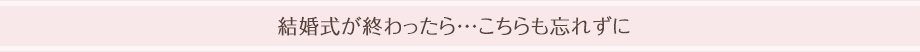 結婚式が終わったら・・・こちらも忘れずに