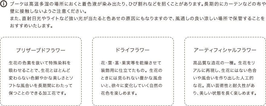 ブーケは高温多湿の場所におくと着色液が染み出たり、ひび割れなどを招くことがあります。長期的にカーテンなどの布や壁に接触しないようご注意ください。また、直射日光やライトなど強い光が当たると色あせの原因にもなりますので、風通しの良い涼しい場所で保管することをおすすめいたします。