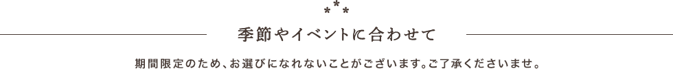 季節やイベントに合わせて。期間限定のため、お選びになれないことがございます。ご了承ください。
