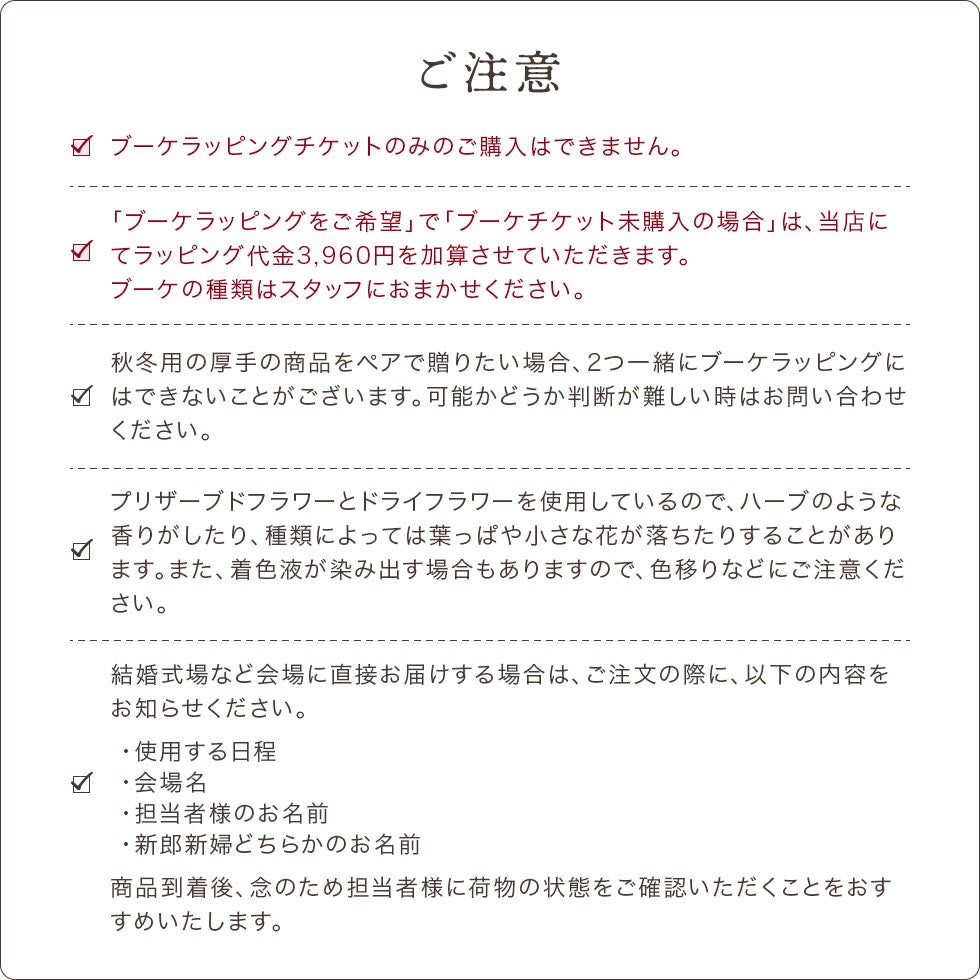 ご注意をよくご確認になってからご注文ください。ブーケラッピングチケットのみのご購入はできません。必ず商品と合わせてご購入ください。ハーブのような香りがしたり、葉っぱや小さなハナが落ちたりすることがあります。着色液が染み出す場合もありますので、色移りにご注意ください。