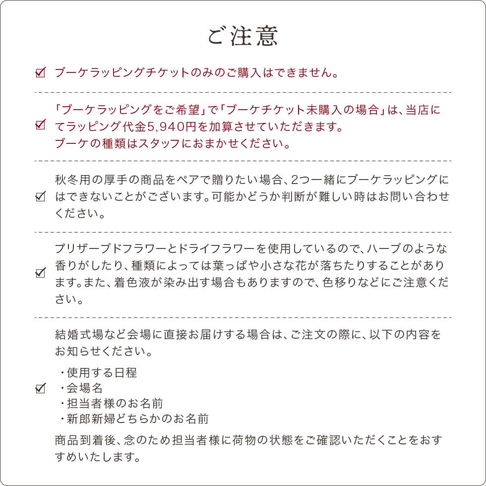 ご注意をよくご確認になってからご注文ください。ブーケラッピングチケットのみのご購入はできません。必ず商品と合わせてご購入ください。ハーブのような香りがしたり、葉っぱや小さなハナが落ちたりすることがあります。着色液が染み出す場合もありますので、色移りにご注意ください。